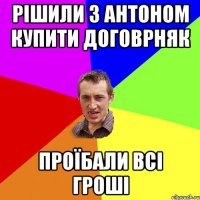 рішили з антоном купити договрняк проїбали всі гроші