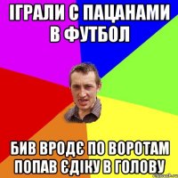 Іграли с пацанами в футбол бив вродє по воротам попав Єдіку в голову