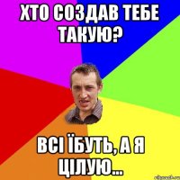 ХТО СОЗДАВ ТЕБЕ ТАКУЮ? ВСІ ЇБУТЬ, А Я ЦІЛУЮ...