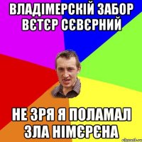 Владімерскій забор вєтєр сєвєрний Не зря я поламал зла німєрєна