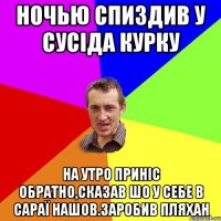 НОЧЬЮ СПИЗДИВ У СУСІДА КУРКУ НА УТРО ПРИНІС ОБРАТНО,СКАЗАВ ШО У СЕБЕ В САРАЇ НАШОВ.ЗАРОБИВ ПЛЯХАН