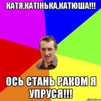 Катя,Катінька,Катюша!!! ось стань раком я упруся!!!