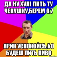 да ну хулі пить ту чекушку,берем 0,7 ярик успокойсь,бо будеш пить пиво