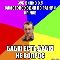 зуб випив 0,5 самогоно,ходив по раёну и крічав бабкі есть,бабкі не вопрос