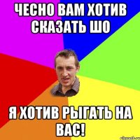 Чесно вам хотив сказать шо я хотив рыгать на вас!