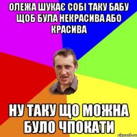 Олежа шукає собі таку бабу щоб була некрасива або красива ну таку що можна було чпокати