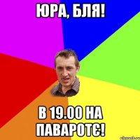 Юра, бля! в 19.00 на паваротє!