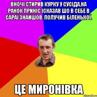 вночі стирив курку у сусіда,на ранок приніс ісказав шо в себе в сараї знайшов. Получив біленької. Це Миронівка