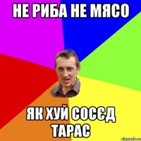 Не риба не мясо як хуй сосєд Тарас