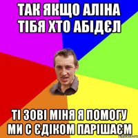 Так якщо Аліна тібя хто абідєл ті зові міня я помогу ми с Єдіком парішаєм