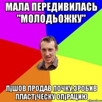 МАЛА ПЕРЕДИВИЛАСЬ "МОЛОДЬОЖКУ" П¡ШОВ ПРОДАВ ПОЧКУ,ЗРОБИВ ПЛАСТ¡ЧЕСКУ ОП¡РАЦИЮ