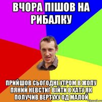 вчора пішов на рибалку прийшов сьогодні утром в жопу пяний невстиг війти в хату як получив вертуху од малой