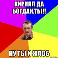 Кирилл да Богдан,ты!! ну ты и жлоб