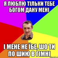 я люблю тільки тебе богом дану мені і мене не їбе, шо ти по шию в гімні