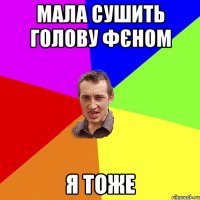 мала сушить голову фєном я тоже