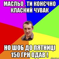 Масльо , ти конєчно класний чувак но шоб до пятниці 150 грн одав !