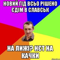 новий гід всьо рішено єдім в славськ на лижі? нєт на качки