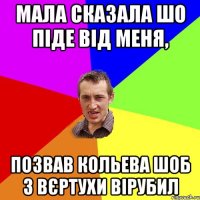 Мала сказала шо піде від меня, позвав Кольева шоб з вєртухи вірубил