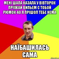 мені Шапа казала у вівторок пріїжай випьем с тобой рюмок 40 я прішол тебе нема наїбашилась сама