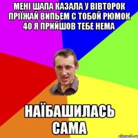 мені Шапа казала у вівторок пріїжай випьем с тобой рюмок 40 я прийшов тебе нема наїбашилась сама