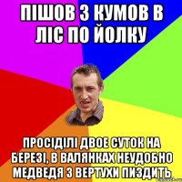 пішов з кумов в ліс по йолку просіділі двое суток на березі, в валянках неудобно медведя з вертухи пиздить