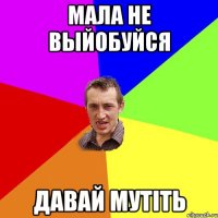 МАЛА НЕ ВЫЙОБУЙСЯ ДАВАЙ МУТІТЬ