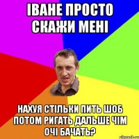 Іване просто скажи мені нахуя стільки пить шоб потом ригать дальше чім очі бачать?