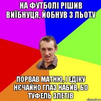 На футболі рішив виїбнуця, йобнув з льоту порвав матню, і Едіку нєчайно глаз набив, бо туфель злетів