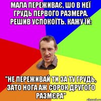 МАЛА ПЕРЕЖИВАЄ, ШО В НЕЇ ГРУДЬ ПЕРВОГО РАЗМЕРА. РЕШИВ УСПОКОЇТЬ. КАЖУ ЇЙ: "НЕ ПЕРЕЖИВАЙ ТИ ЗА ТУ ГРУДЬ, ЗАТО НОГА АЖ СОРОК ДРУГОГО РАЗМЄРА"