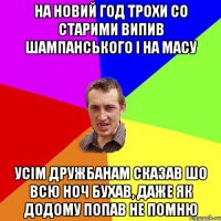 на новий год трохи со старими випив шампанського і на масу усім дружбанам сказав шо всю ноч бухав, даже як додому попав не помню