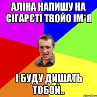 Аліна напишу на сігарєті твойо ім*я і буду дишать тобой..