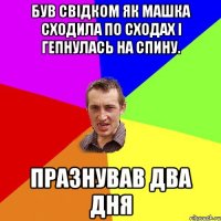 Був свідком як Машка сходила по сходах і гепнулась на спину. Празнував два дня