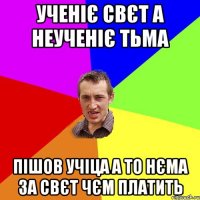 Ученіє свєт а неученіє тьма Пішов учіца а то нєма за свєт чєм платить