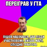 Переіграв у ГТА пішов набухався, дав пізди участковому, виїбав малу, спіздив трактора