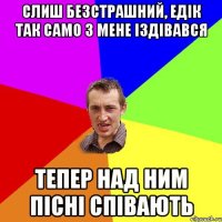 слиш безстрашний, Едік так само з мене іздівався тепер над ним пісні співають