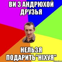 ви з Андрюхой друзья нельзя подарить"ніхуя"