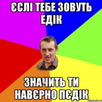 Єслі тебе зовуть Едік Значить ти навєрно ПЄДІК