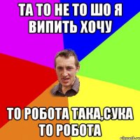 та то не то шо я випить хочу то робота така,сука то робота