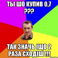 Ты шо купив 0,7 ??? так значь іщо 2 раза сходіш !!!