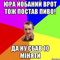 Юра йобаний врот тож постав пиво! да ну єбав 10 міняти