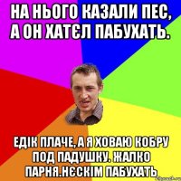 На нього казали Пес, а он хатєл пабухать. Едік плаче, а я ховаю кобру под падушку. Жалко парня.Нєскім пабухать