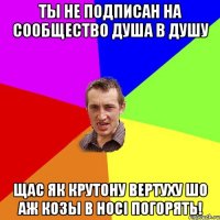 ты не подписан на сообщество ДУша в ДУшу Щас як крутону вертуху шо аж козы в нoci погорять!