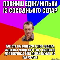 Повниш Едіку Юльку із сосєднього села? так ото на конкурс у Кієв єзділа заняла 3 місце вот єта я панімаю достіженіє а тобі ліжби бухать за гаражами