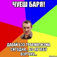 Чуеш баря! Давай бэз травматизма сигодня... Бо як уебу вэртуху...