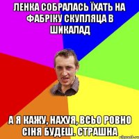 Ленка собралась їхать на фабріку скупляца в шикалад а я кажу, нахуя, всьо ровно сіня будеш. страшна