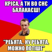 Кріса, а ти во снє балакаєш! "ребята.. ну ребята, можно потіше"