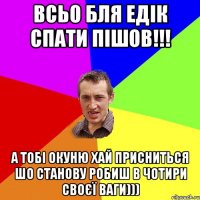 всьо бля едік спати пішов!!! а тобі окуню хай присниться шо станову робиш в чотири своєї ваги)))