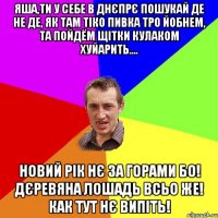 ЯША,ТИ У СЕБЕ В ДНЄПРЄ ПОШУКАЙ ДЕ НЕ ДЕ, ЯК ТАМ ТІКО ПИВКА ТРО ЙОБНЕМ, ТА ПОЙДЁМ ЩІТКИ КУЛАКОМ ХУЙАРИТЬ.... НОВИЙ РІК НЄ ЗА ГОРАМИ БО! ДЄРЕВЯНА ЛОШАДЬ ВСЬО ЖЕ! КАК ТУТ НЄ ВИПІТЬ!