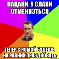 Пацани, у слави отменяэться тепер с ромой будешь на равних праздновать