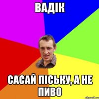 вадік сасай піську, а не пиво